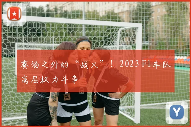 赛场之外的“战火”!2023 F1车队高层权力斗争