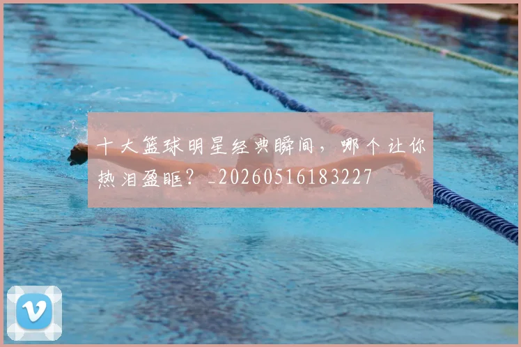 十大篮球明星经典瞬间,哪个让你热泪盈眶?_20260516183227