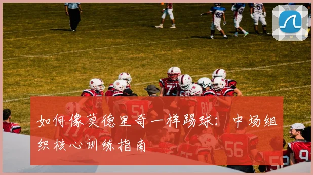 如何像莫德里奇一样踢球：中场组织核心训练指南