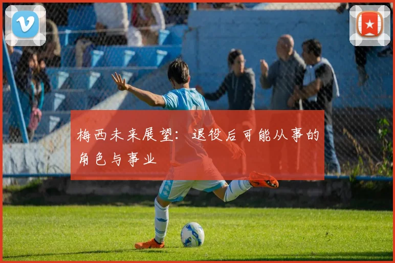 梅西未来展望:退役后可能从事的角色与事业