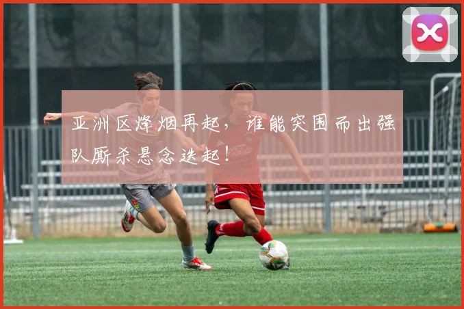 亚洲区烽烟再起,谁能突围而出强队厮杀悬念迭起!