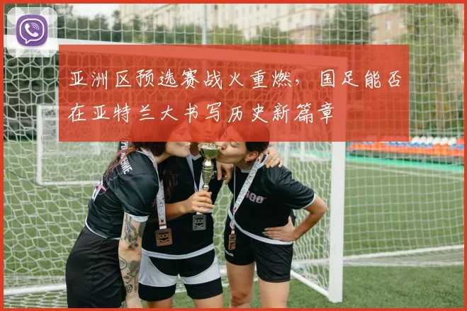 亚洲区预选赛战火重燃,国足能否在亚特兰大书写历史新篇章