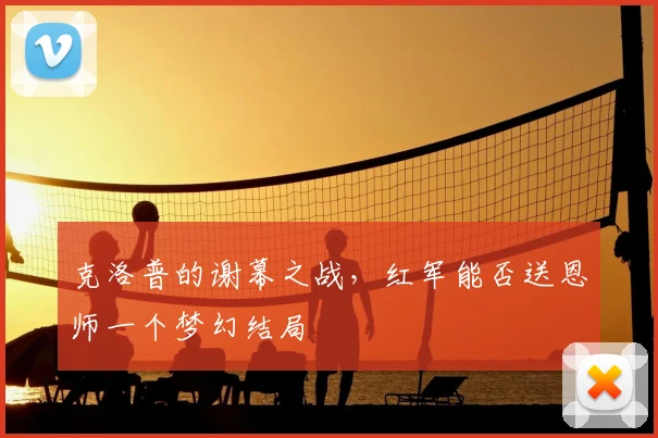 克洛普的谢幕之战，红军能否送恩师一个梦幻结局