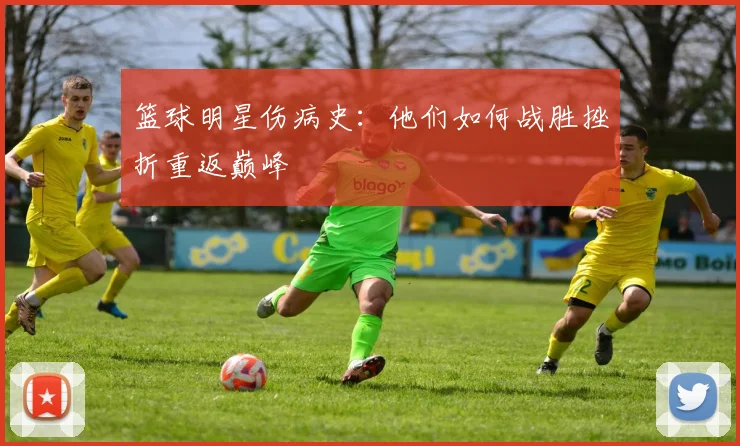 篮球明星伤病史:他们如何战胜挫折重返巅峰