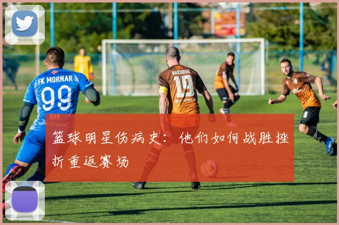 篮球明星伤病史：他们如何战胜挫折重返赛场