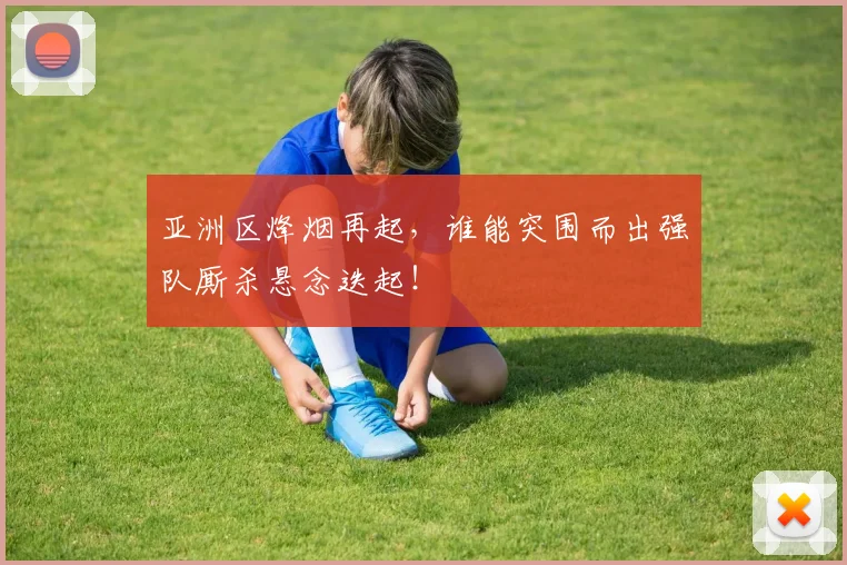 亚洲区烽烟再起，谁能突围而出强队厮杀悬念迭起！