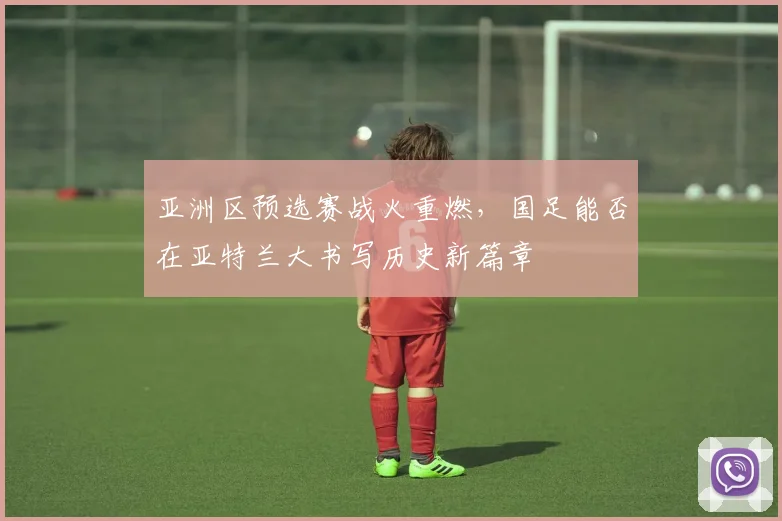 亚洲区预选赛战火重燃，国足能否在亚特兰大书写历史新篇章