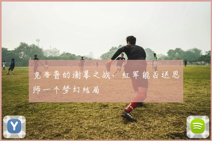 克洛普的谢幕之战,红军能否送恩师一个梦幻结局