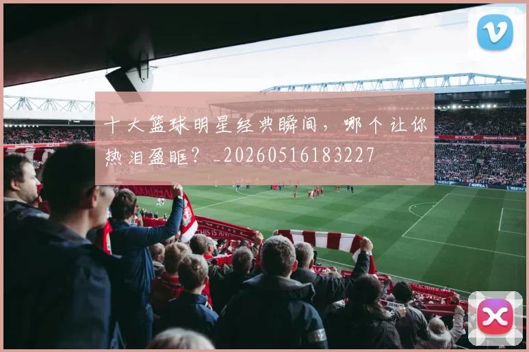 十大篮球明星经典瞬间，哪个让你热泪盈眶？_20260516183227